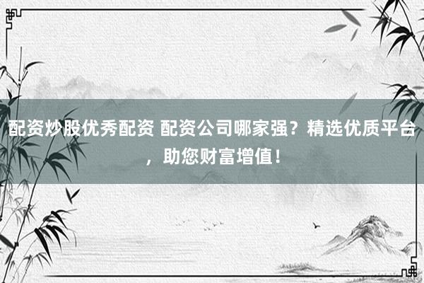 配资炒股优秀配资 配资公司哪家强？精选优质平台，助您财富增值！