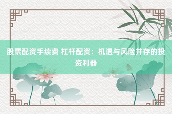 股票配资手续费 杠杆配资：机遇与风险并存的投资利器