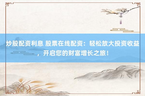 炒股配资利息 股票在线配资：轻松放大投资收益，开启您的财富增长之旅！