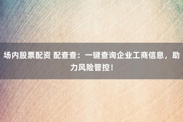 场内股票配资 配查查：一键查询企业工商信息，助力风险管控！
