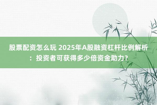 股票配资怎么玩 2025年A股融资杠杆比例解析：投资者可获得多少倍资金助力？