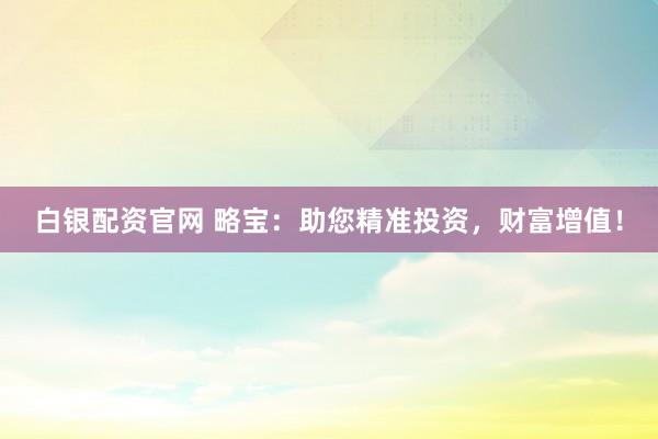 白银配资官网 略宝：助您精准投资，财富增值！