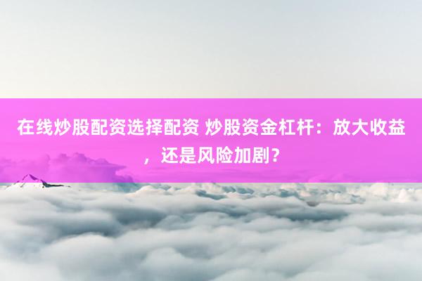在线炒股配资选择配资 炒股资金杠杆：放大收益，还是风险加剧？