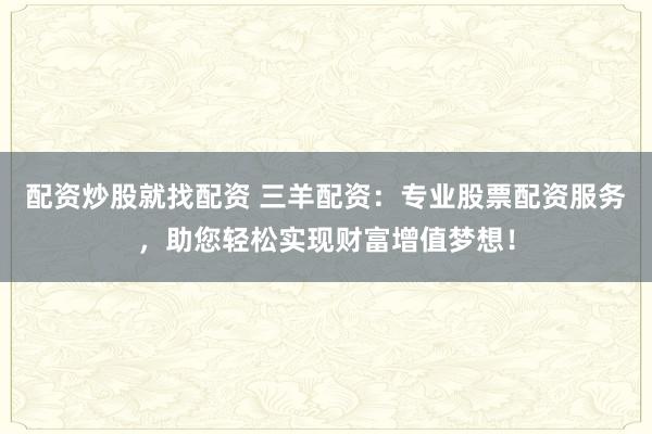 配资炒股就找配资 三羊配资:专业股票配资服务,助您轻松实现财富增值梦想!