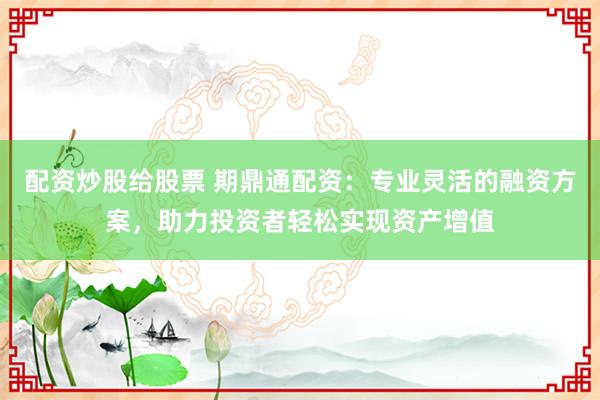 配资炒股给股票 期鼎通配资：专业灵活的融资方案，助力投资者轻松实现资产增值