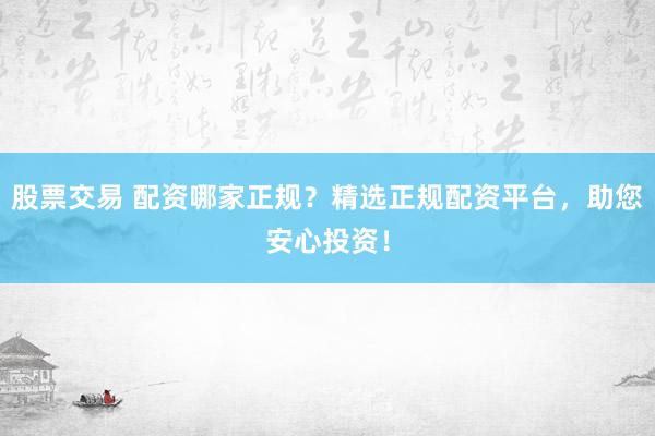 股票交易 配资哪家正规？精选正规配资平台，助您安心投资！