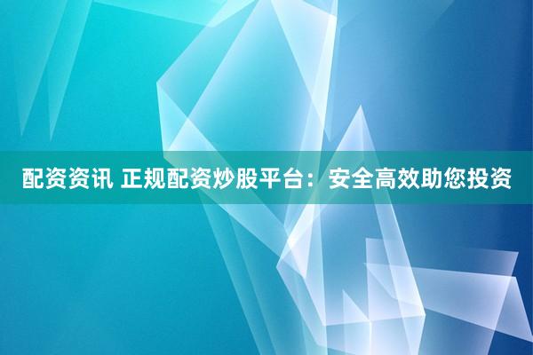 配资资讯 正规配资炒股平台：安全高效助您投资