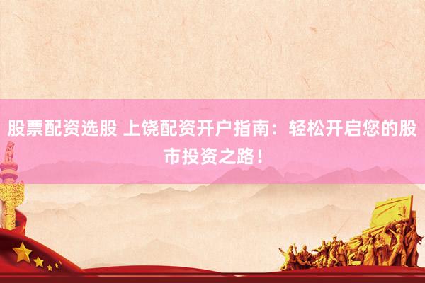 股票配资选股 上饶配资开户指南：轻松开启您的股市投资之路！