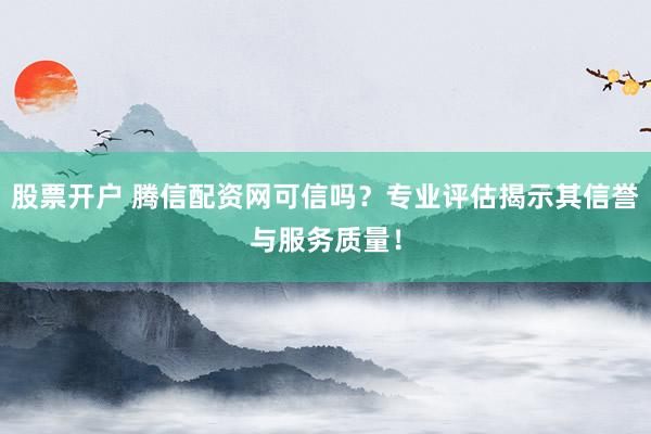 股票开户 腾信配资网可信吗？专业评估揭示其信誉与服务质量！