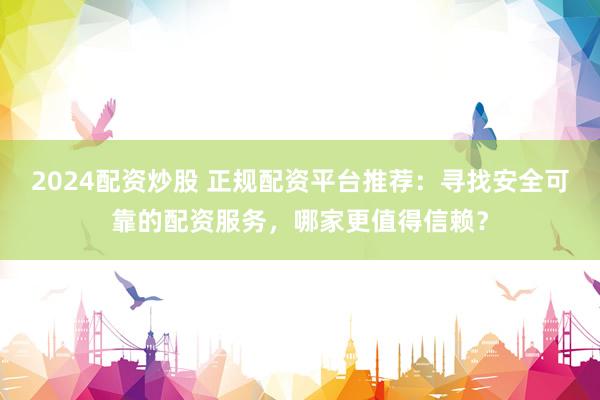 2024配资炒股 正规配资平台推荐:寻找安全可靠的配资服务,哪家更值得信赖?