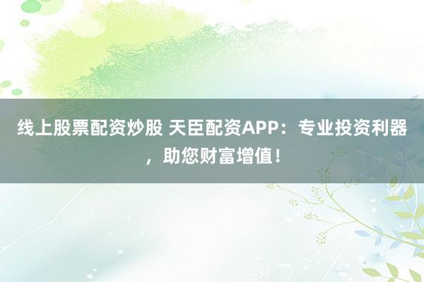 线上股票配资炒股 天臣配资APP：专业投资利器，助您财富增值！