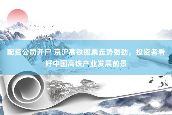 配资公司开户 京沪高铁股票走势强劲,投资者看好中国高铁产业发展前景