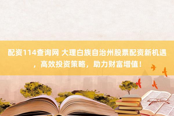 配资114查询网 大理白族自治州股票配资新机遇，高效投资策略，助力财富增值！