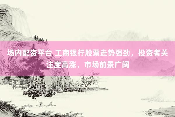 场内配资平台 工商银行股票走势强劲，投资者关注度高涨，市场前景广阔