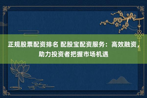 正规股票配资排名 配股宝配资服务：高效融资，助力投资者把握市场机遇