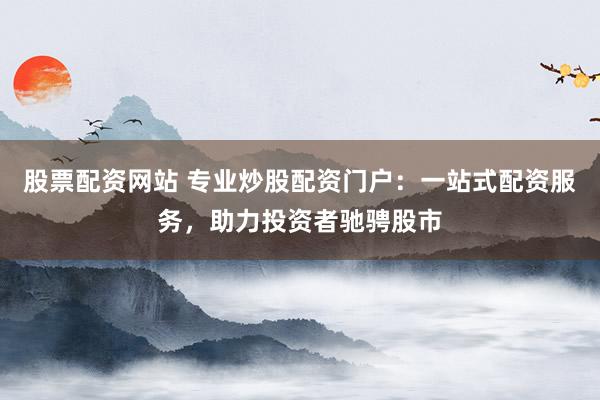 股票配资网站 专业炒股配资门户：一站式配资服务，助力投资者驰骋股市