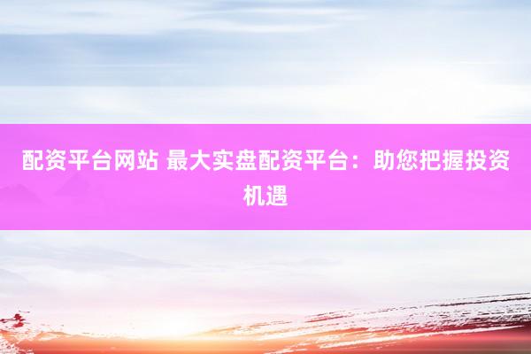 配资平台网站 最大实盘配资平台：助您把握投资机遇