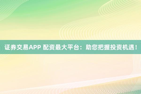 证券交易APP 配资最大平台：助您把握投资机遇！