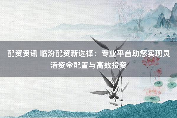配资资讯 临汾配资新选择：专业平台助您实现灵活资金配置与高效投资